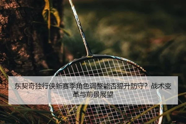 东契奇独行侠新赛季角色调整能否提升防守？战术变革与前景展望