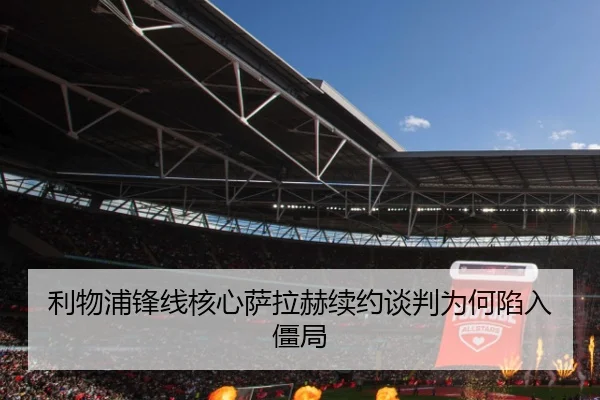 利物浦锋线核心萨拉赫续约谈判为何陷入僵局